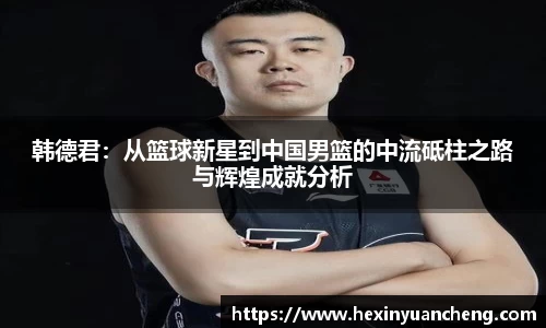 韩德君：从篮球新星到中国男篮的中流砥柱之路与辉煌成就分析