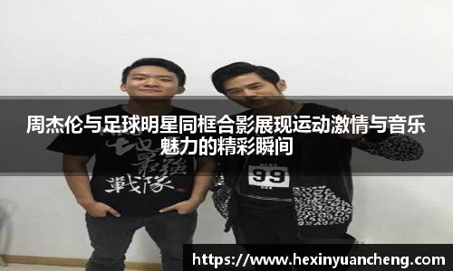 周杰伦与足球明星同框合影展现运动激情与音乐魅力的精彩瞬间