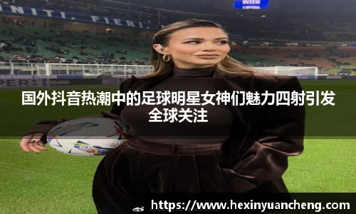 国外抖音热潮中的足球明星女神们魅力四射引发全球关注